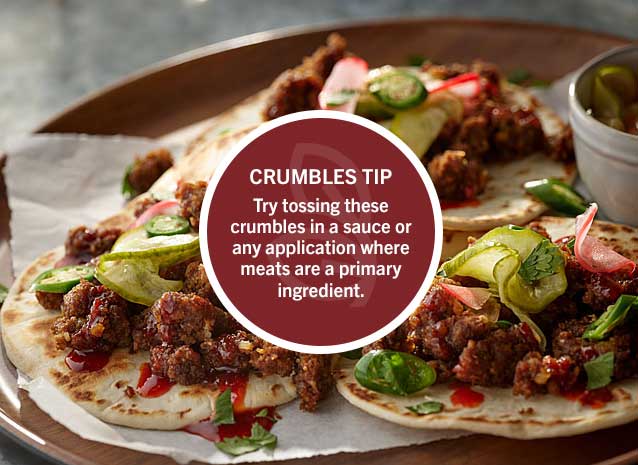 Crumbles Tip: Try tossing these crumbles in a sauce or any application where meats are a primary ingredient.
